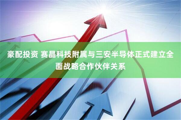 豪配投资 赛晶科技附属与三安半导体正式建立全面战略合作伙伴关系