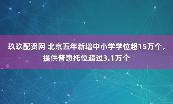 玖玖配资网 北京五年新增中小学学位超15万个，提供普惠托位超过3.1万个