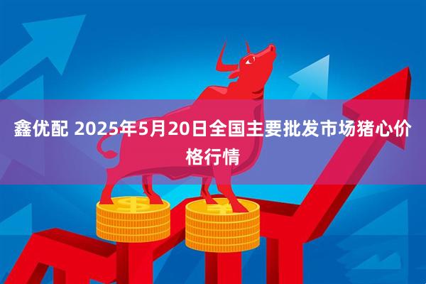 鑫优配 2025年5月20日全国主要批发市场猪心价格行情