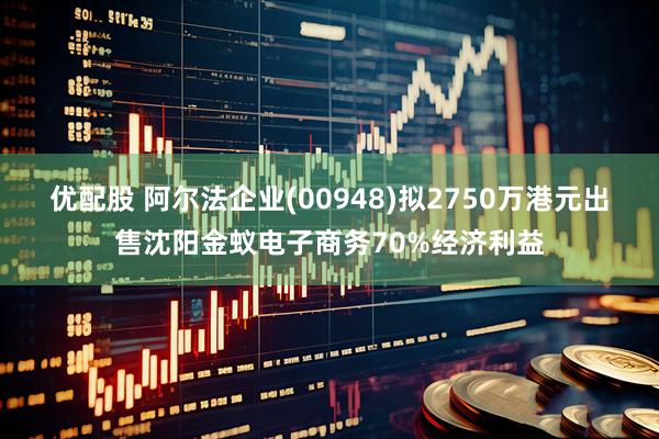 优配股 阿尔法企业(00948)拟2750万港元出售沈阳金蚁电子商务70%经济利益
