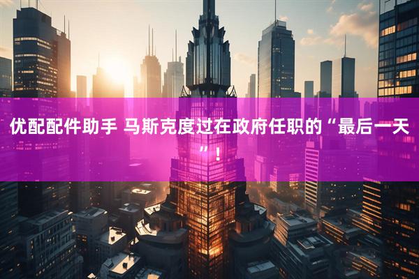 优配配件助手 马斯克度过在政府任职的“最后一天”！