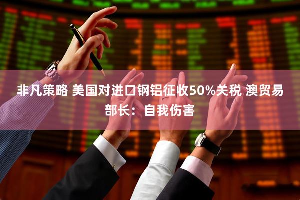 非凡策略 美国对进口钢铝征收50%关税 澳贸易部长：自我伤害