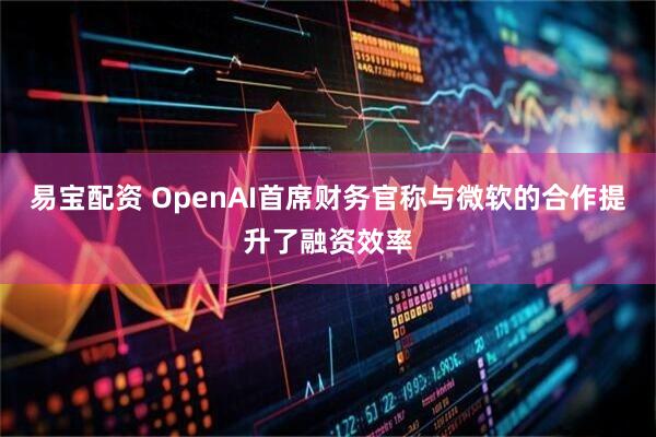 易宝配资 OpenAI首席财务官称与微软的合作提升了融资效率