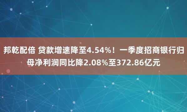 邦乾配倍 贷款增速降至4.54%！一季度招商银行归母净利润同比降2.08%至372.86亿元