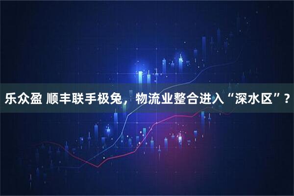 乐众盈 顺丰联手极兔，物流业整合进入“深水区”？