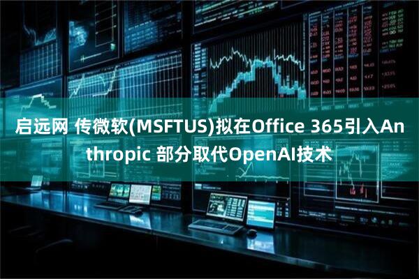 启远网 传微软(MSFTUS)拟在Office 365引入Anthropic 部分取代OpenAI技术