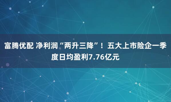 富腾优配 净利润“两升三降”！五大上市险企一季度日均盈利7.76亿元